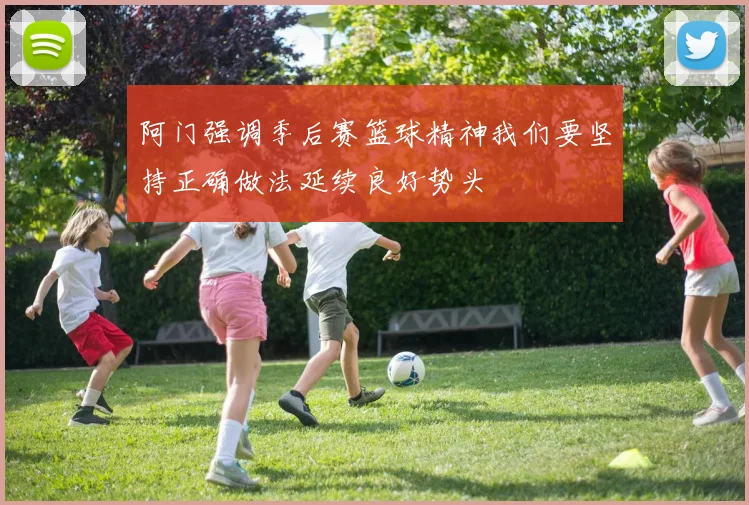 阿门强调季后赛篮球精神我们要坚持正确做法延续良好势头