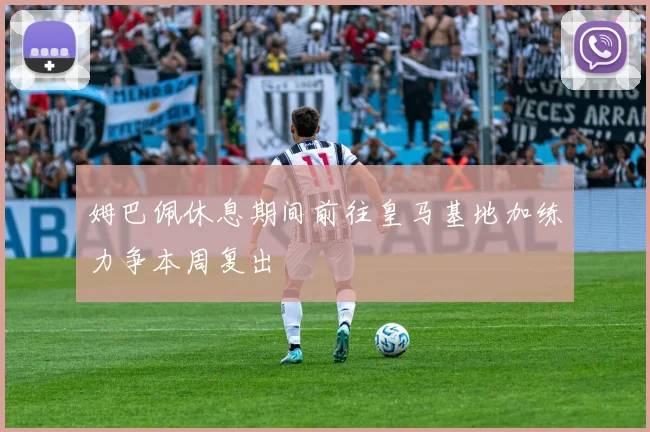 姆巴佩休息期间前往皇马基地加练力争本周复出
