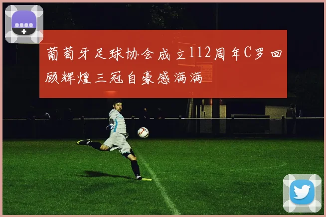 葡萄牙足球协会成立112周年C罗回顾辉煌三冠自豪感满满
