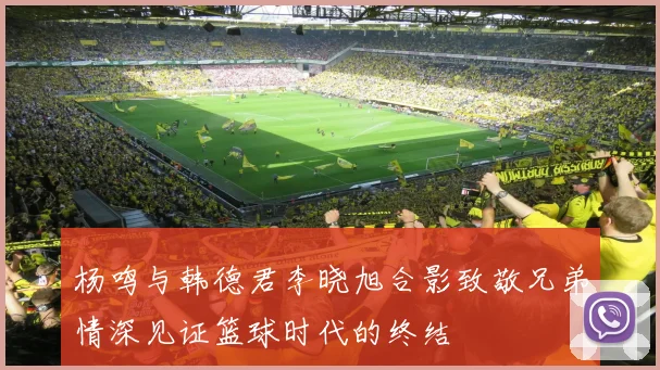 杨鸣与韩德君李晓旭合影致敬兄弟情深见证篮球时代的终结
