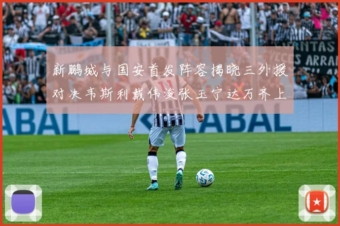 新鹏城与国安首发阵容揭晓三外援对决韦斯利戴伟浚张玉宁达万齐上阵