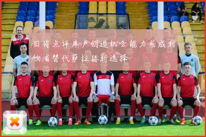 旧将点评库卢创造机会能力或成利物浦替代萨拉赫新选择