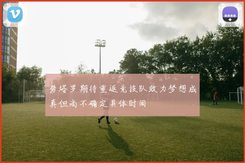 劳塔罗期待重返竞技队效力梦想成真但尚不确定具体时间