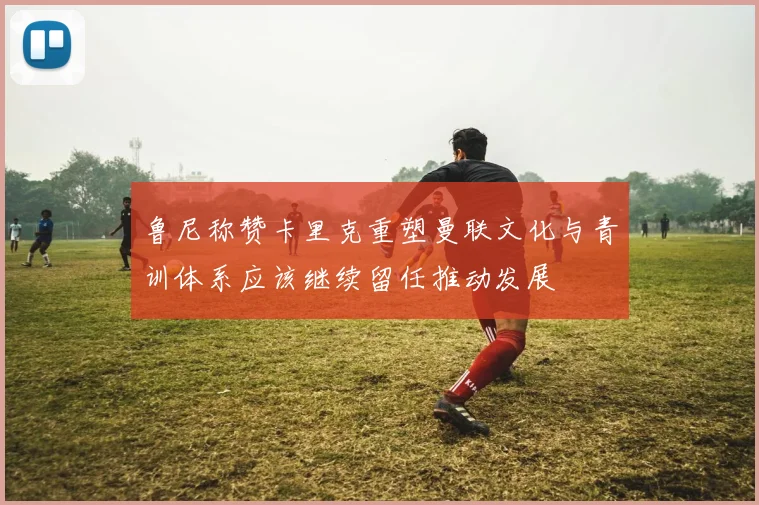 鲁尼称赞卡里克重塑曼联文化与青训体系应该继续留任推动发展