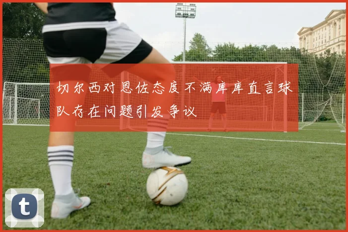 切尔西对恩佐态度不满库库直言球队存在问题引发争议