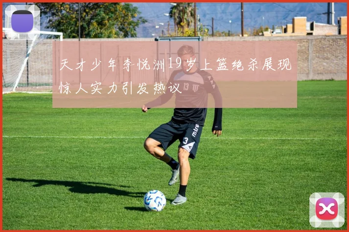 天才少年李悦洲19岁上篮绝杀展现惊人实力引发热议