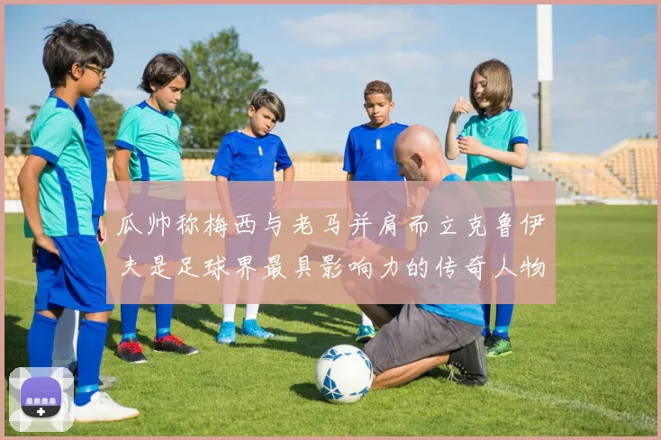 瓜帅称梅西与老马并肩而立克鲁伊夫是足球界最具影响力的传奇人物