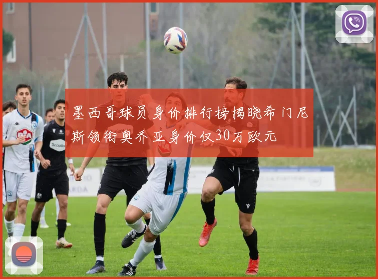 墨西哥球员身价排行榜揭晓希门尼斯领衔奥乔亚身价仅30万欧元