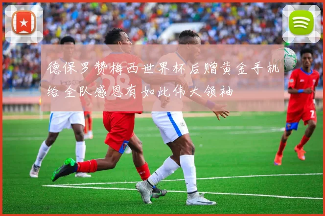 德保罗赞梅西世界杯后赠黄金手机给全队感恩有如此伟大领袖