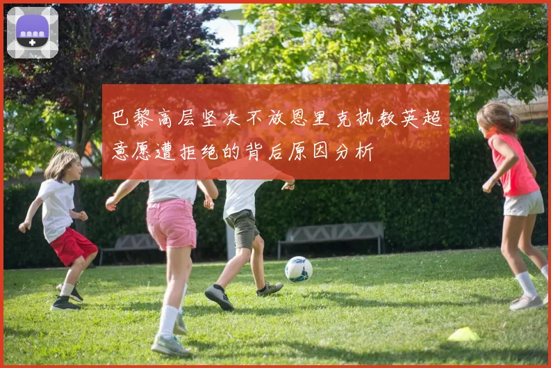 巴黎高层坚决不放恩里克执教英超意愿遭拒绝的背后原因分析