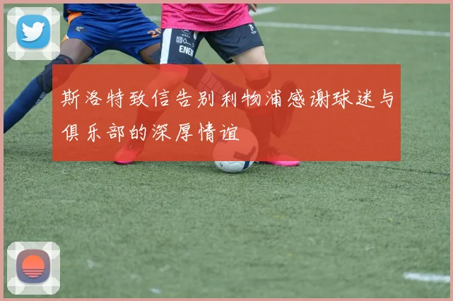 斯洛特致信告别利物浦感谢球迷与俱乐部的深厚情谊