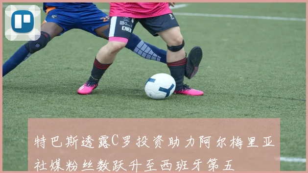 特巴斯透露C罗投资助力阿尔梅里亚社媒粉丝数跃升至西班牙第五