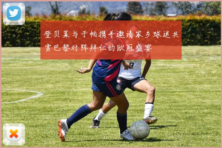 登贝莱与于帕携手邀请家乡球迷共赏巴黎对阵拜仁的欧冠盛宴