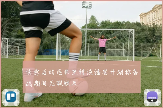 伤愈后的范弗里特谈播客计划称备战期间无暇顾及