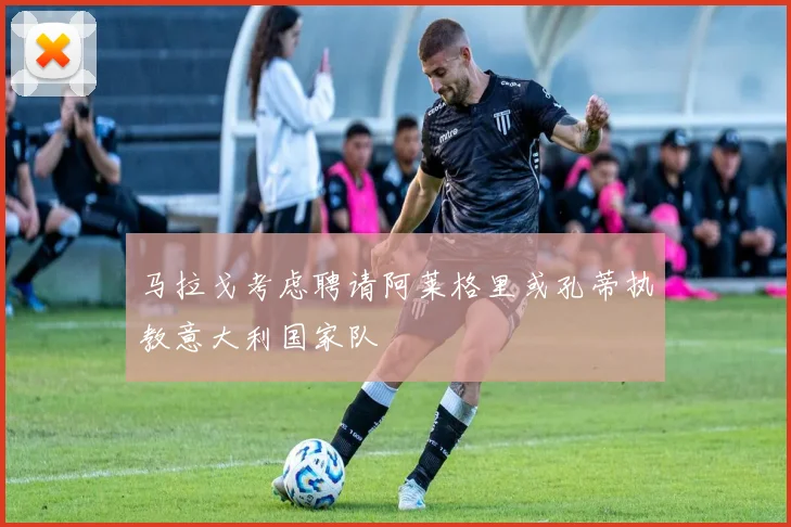 马拉戈考虑聘请阿莱格里或孔蒂执教意大利国家队