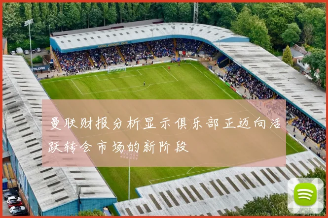 曼联财报分析显示俱乐部正迈向活跃转会市场的新阶段