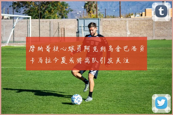 摩纳哥核心球员阿克利乌舍巴洛贡卡马拉今夏或将离队引发关注