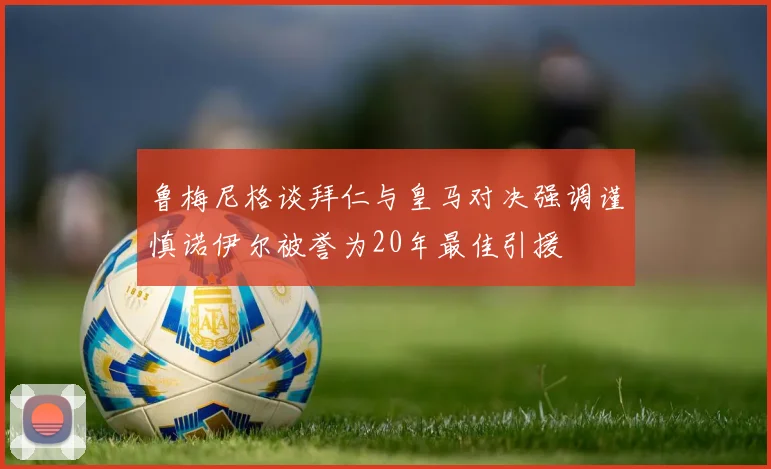 鲁梅尼格谈拜仁与皇马对决强调谨慎诺伊尔被誉为20年最佳引援
