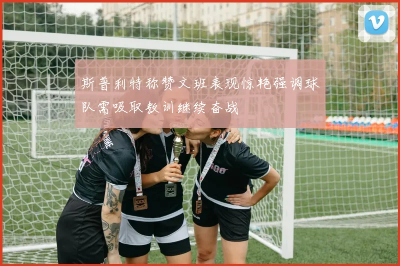 斯普利特称赞文班表现惊艳强调球队需吸取教训继续奋战