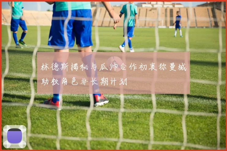 林德斯揭秘与瓜帅合作初衷称曼城助教角色非长期计划