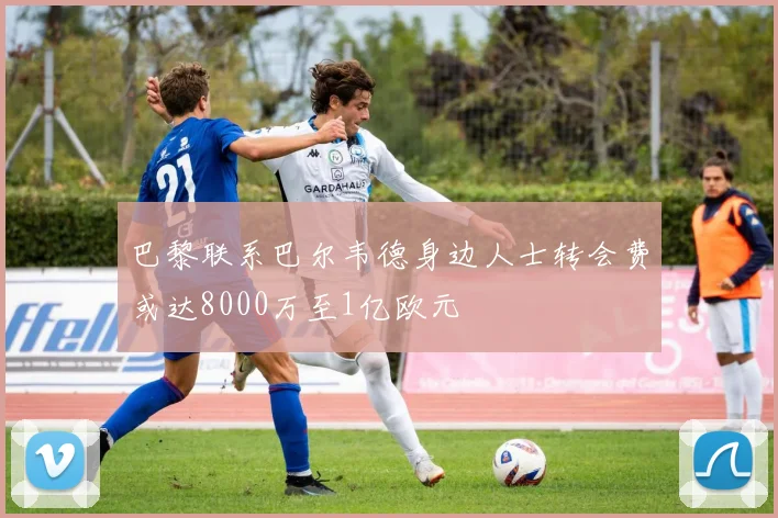 巴黎联系巴尔韦德身边人士转会费或达8000万至1亿欧元
