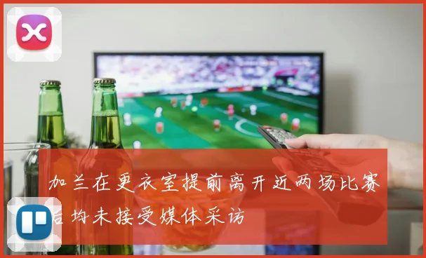 加兰在更衣室提前离开近两场比赛后均未接受媒体采访